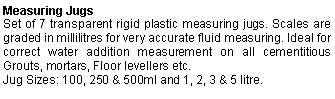 Text Box: Measuring JugsSet of 7 transparent rigid plastic measuring jugs. Scales are graded in millilitres for very accurate fluid measuring. Ideal for correct water addition measurement on all cementitious Grouts, mortars, Floor levellers etc.Jug Sizes: 100, 250 & 500ml and 1, 2, 3 & 5 litre.