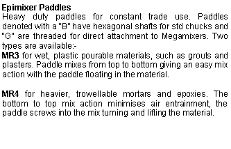 Text Box: Epimixer PaddlesHeavy duty paddles for constant trade use. Paddles        denoted with a “B” have hexagonal shafts for std chucks and “G” are threaded for direct attachment to Megamixers. Two types are available:-MR3 for wet, plastic pourable materials, such as grouts and plasters. Paddle mixes from top to bottom giving an easy mix action with the paddle floating in the material.MR4 for heavier, trowellable mortars and epoxies. The bottom to top mix action minimises air entrainment, the paddle screws into the mix turning and lifting the material.