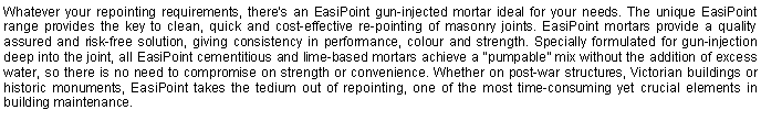 Text Box: Whatever your repointing requirements, there’s an EasiPoint gun-injected mortar ideal for your needs. The unique EasiPoint range provides the key to clean, quick and cost-effective re-pointing of masonry joints. EasiPoint mortars provide a quality assured and risk-free solution, giving consistency in performance, colour and strength. Specially formulated for gun-injection deep into the joint, all EasiPoint cementitious and lime-based mortars achieve a “pumpable” mix without the addition of excess water, so there is no need to compromise on strength or convenience. Whether on post-war structures, Victorian buildings or historic monuments, EasiPoint takes the tedium out of repointing, one of the most time-consuming yet crucial elements in building maintenance.