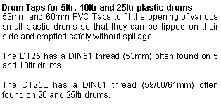 Text Box: Drum Taps for 5ltr, 10ltr and 25ltr plastic drums53mm and 60mm PVC Taps to fit the opening of various small plastic drums so that they can be tipped on their side and emptied safely without spillage.The DT25 has a DIN51 thread (53mm) often found on 5 and 10ltr drums.The DT25L has a DIN61 thread (59/60/61mm) often found on 20 and 25ltr drums.