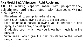 Text Box: Alta Model SA2-V Sprayer - Acid Resistant1.8 litre working capacity, made from polypropylene, polyethylene and plated steel, with Viton seals. Will not break if dropped.Plated metal rod pump, for extra strengthLong-reach lance, giving access to difficult areasFully adjustable nozzle, allowing you to produce a fine spray, a coarse spray or a jet sprayGraduated body, which lets you know how much is in the sprayerViton seals, which give the best resistance to the widest range of chemicals.