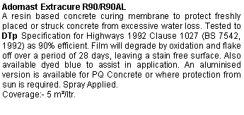 Text Box: Adomast Extracure R90/R90AL A resin based concrete curing membrane to protect freshly placed or struck concrete from excessive water loss. Tested to DTp Specification for Highways 1992 Clause 1027 (BS 7542, 1992) as 90% efficient. Film will degrade by oxidation and flake off over a period of 28 days, leaving a stain free surface. Also available dyed blue to assist in application. An aluminised version is available for PQ Concrete or where protection from sun is required. Spray Applied.Coverage:- 5 m²/ltr.  