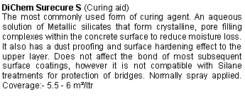 Text Box: DiChem Surecure S (Curing aid)The most commonly used form of curing agent. An aqueous solution of Metallic silicates that form crystalline, pore filling complexes within the concrete surface to reduce moisture loss. It also has a dust proofing and surface hardening effect to the upper layer. Does not affect the bond of most subsequent surface coatings, however it is not compatible with Silane treatments for protection of bridges. Normally spray applied. Coverage:- 5.5 - 6 m²/ltr