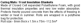 Text Box: Curing Mats / Frost Insulation BlanketsMade of Closed Cell expanded Polyethylene Foam, with good thermal insulation properties and very low water absorption. Protects freshly poured concrete from the effects of freezing in winter or heat in summer. Rolls are wrapped in a polythene bag for protection.Roll size:- 8mm thick x 1.5m x 75m -112.5m² 