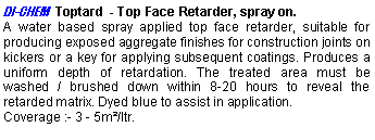 Text Box: DI-CHEM  Toptard  - Top Face Retarder, spray on.A water based spray applied top face retarder, suitable for producing exposed aggregate finishes for construction joints on kickers or a key for applying subsequent coatings. Produces a uniform depth of retardation. The treated area must be washed / brushed down within 8-20 hours to reveal the retarded matrix. Dyed blue to assist in application. Coverage :- 3 - 5m²/ltr. 