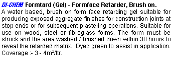 Text Box: DI-CHEM  Formtard (Gel) - Formface Retarder, Brush on.A water based, brush on form face retarding gel suitable for producing exposed aggregate finishes for construction joints at stop ends or for subsequent plastering operations. Suitable for use on wood, steel or fibreglass forms. The form must be struck and the area washed / brushed down within 30 hours to reveal the retarded matrix.  Dyed green to assist in application. Coverage :- 3 - 4m²/ltr. 