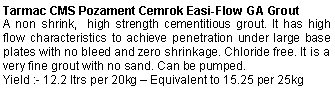 Text Box: Tarmac CMS Pozament Cemrok Easi-Flow GA GroutA non shrink,  high strength cementitious grout. It has high flow characteristics to achieve penetration under large base plates with no bleed and zero shrinkage. Chloride free. It is a very fine grout with no sand. Can be pumped. Yield :- 12.2 ltrs per 20kg – Equivalent to 15.25 per 25kg