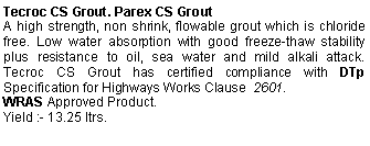 Text Box: Tecroc CS Grout. Parex CS GroutA high strength, non shrink, flowable grout which is chloride free. Low water absorption with good freeze-thaw stability plus resistance to oil, sea water and mild alkali attack.  Tecroc CS Grout has certified compliance with DTp  Specification for Highways Works Clause  2601. WRAS Approved Product.Yield :- 13.25 ltrs.