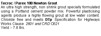 Text Box: Tecroc / Parex 100 Newton Grout                An ultra high strength, non shrink grout specially formulated using a Portland cement powder mix. Powerful plasticising agents produce a highly flowing grout at low water content. Chloride free and meets DTp Specification for Highways Works Clause  2601 and CRD C621 Yield :- 7.8 ltrs.