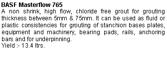 Text Box: BASF Masterflow 765A non shrink, high flow, chloride free grout for grouting thickness between 5mm & 75mm. It can be used as fluid or plastic consistencies for grouting of stanchion bases plates, equipment and machinery, bearing pads, rails, anchoring bars and for underpinning.Yield :- 13.4 ltrs.
