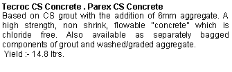Text Box: Tecroc CS Concrete . Parex CS ConcreteBased on CS grout with the addition of 6mm aggregate. A high strength, non shrink, flowable “concrete” which is chloride free. Also available as separately bagged components of grout and washed/graded aggregate. Yield :- 14.8 ltrs.