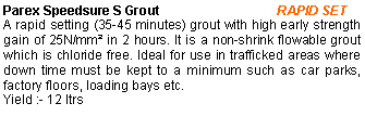 Text Box: Parex Speedsure S Grout                                RAPID SETA rapid setting (35-45 minutes) grout with high early strength gain of 25N/mm² in 2 hours. It is a non-shrink flowable grout which is chloride free. Ideal for use in trafficked areas where down time must be kept to a minimum such as car parks, factory floors, loading bays etc.Yield :- 12 ltrs