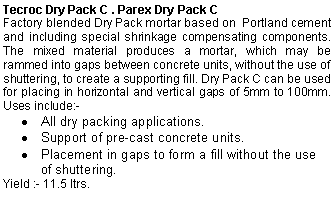 Text Box: Tecroc Dry Pack C . Parex Dry Pack CFactory blended Dry Pack mortar based on  Portland cement and including special shrinkage compensating components. The mixed material produces a mortar, which may be rammed into gaps between concrete units, without the use of shuttering, to create a supporting fill. Dry Pack C can be used for placing in horizontal and vertical gaps of 5mm to 100mm.  Uses include:-All dry packing applications. Support of pre-cast concrete units. Placement in gaps to form a fill without the use of shuttering. Yield :- 11.5 ltrs.